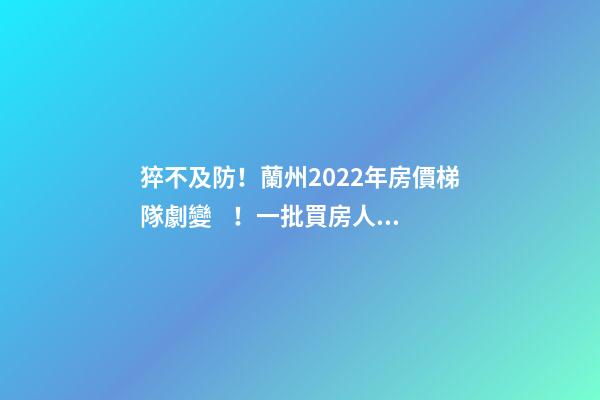 猝不及防！蘭州2022年房價梯隊劇變！一批買房人看完心碎